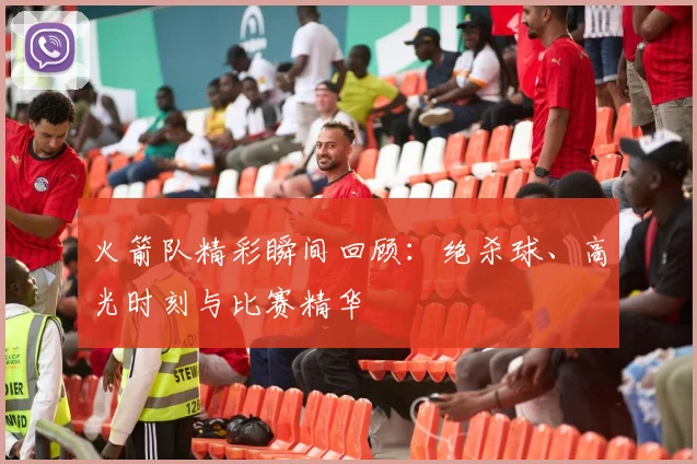 火箭队精彩瞬间回顾:绝杀球、高光时刻与比赛精华