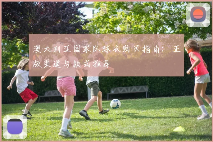 澳大利亚国家队球衣购买指南:正版渠道与款式推荐