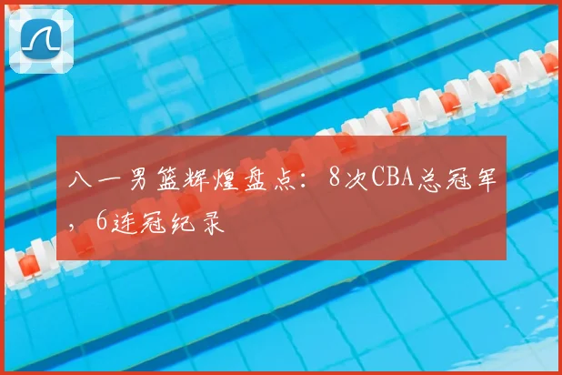 八一男篮辉煌盘点：8次CBA总冠军，6连冠纪录