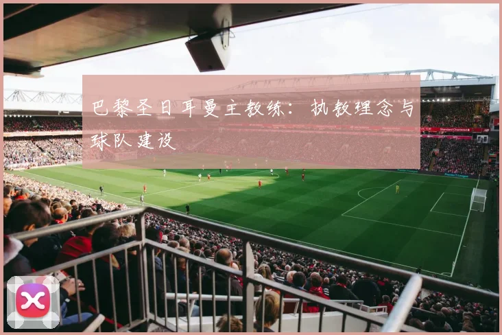 巴黎圣日耳曼主教练：执教理念与球队建设