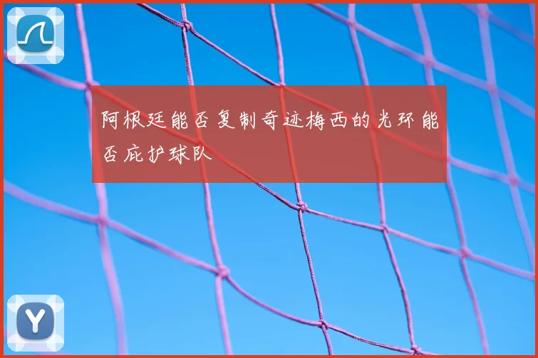 阿根廷能否复制奇迹梅西的光环能否庇护球队