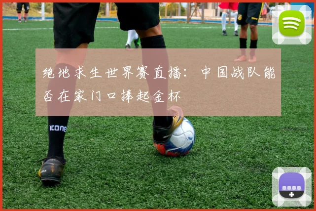 绝地求生世界赛直播：中国战队能否在家门口捧起金杯