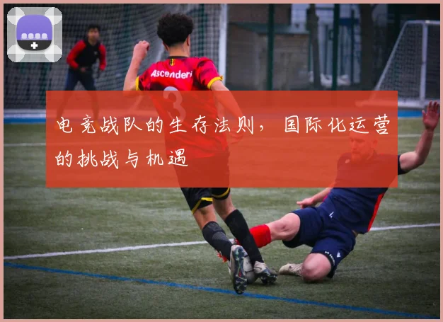 电竞战队的生存法则，国际化运营的挑战与机遇