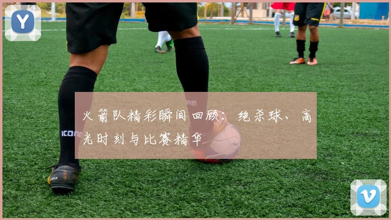 火箭队精彩瞬间回顾：绝杀球、高光时刻与比赛精华