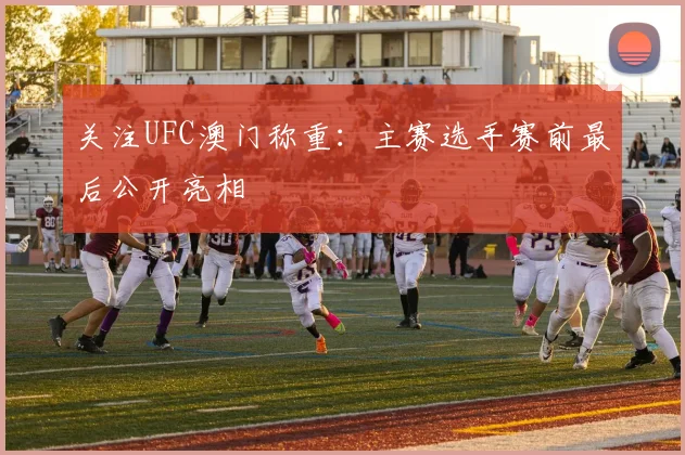 关注UFC澳门称重：主赛选手赛前最后公开亮相