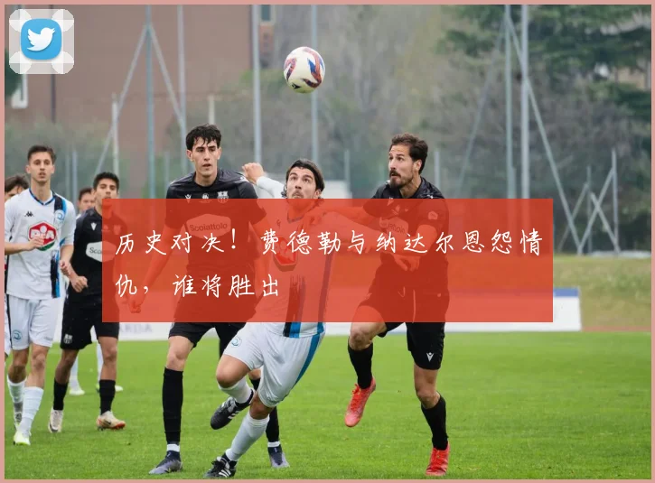 历史对决!费德勒与纳达尔恩怨情仇,谁将胜出