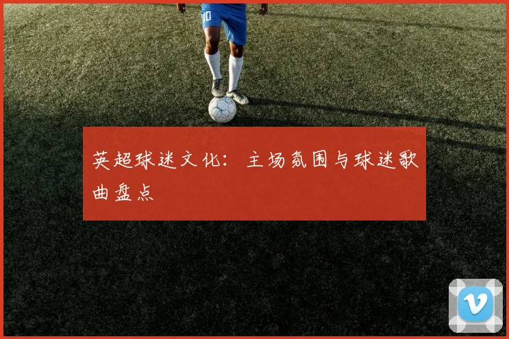 英超球迷文化：主场氛围与球迷歌曲盘点