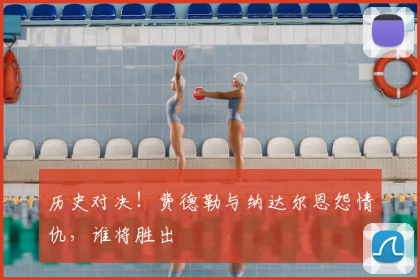 历史对决！费德勒与纳达尔恩怨情仇，谁将胜出