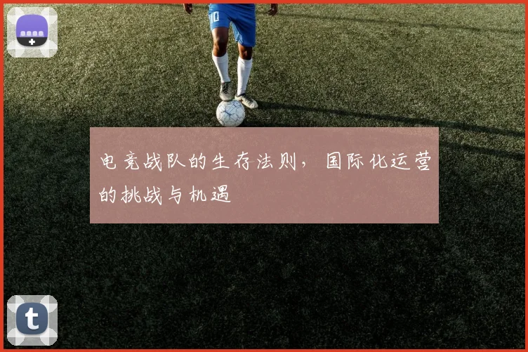 电竞战队的生存法则，国际化运营的挑战与机遇