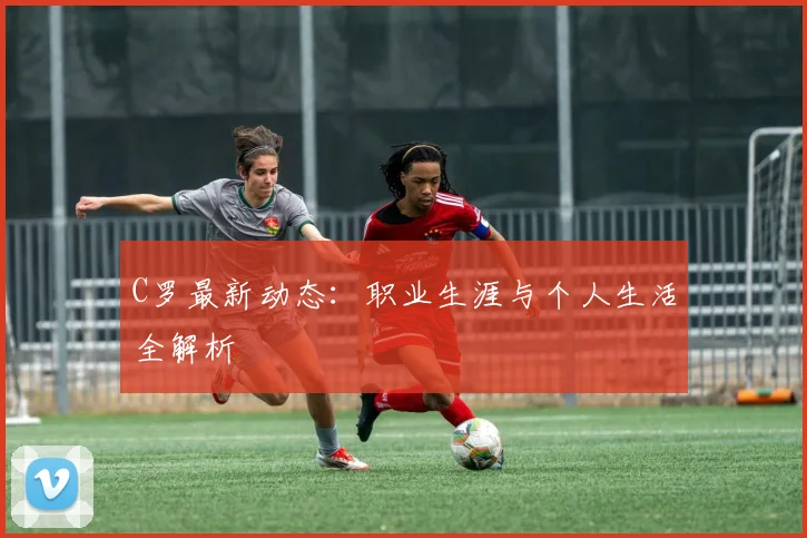 C罗最新动态:职业生涯与个人生活全解析