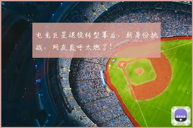 电竞巨星退役转型幕后，新身份挑战，网友直呼太燃了！