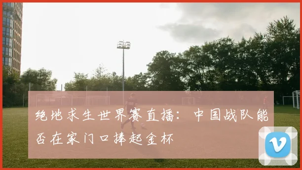 绝地求生世界赛直播：中国战队能否在家门口捧起金杯
