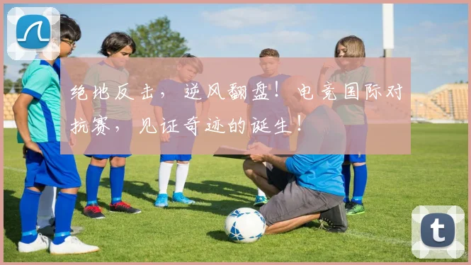 绝地反击，逆风翻盘！电竞国际对抗赛，见证奇迹的诞生！