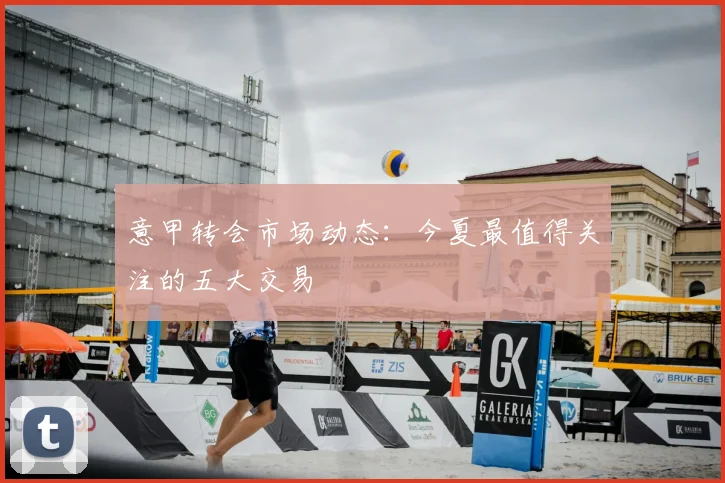 意甲转会市场动态：今夏最值得关注的五大交易