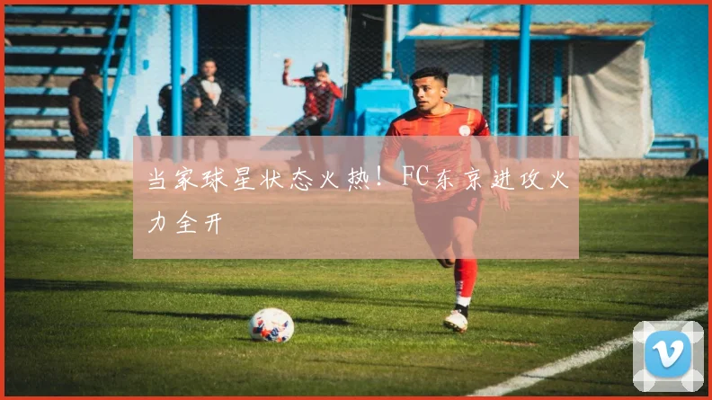 当家球星状态火热！FC东京进攻火力全开