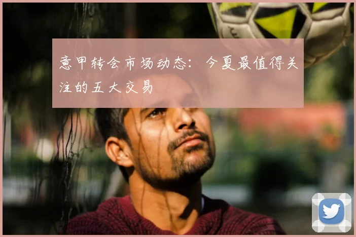 意甲转会市场动态：今夏最值得关注的五大交易