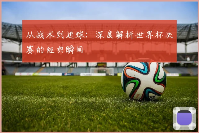 从战术到进球：深度解析世界杯决赛的经典瞬间