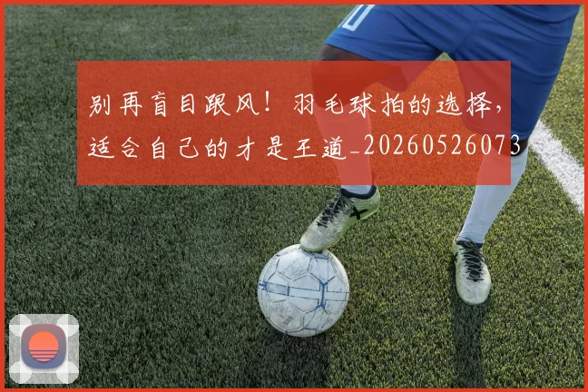 别再盲目跟风！羽毛球拍的选择，适合自己的才是王道_20260526073207